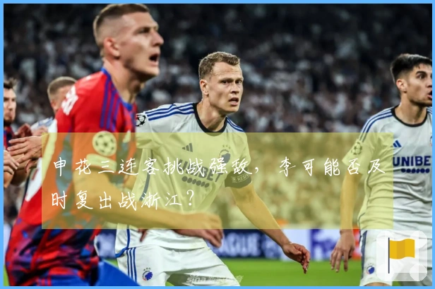 申花三连客挑战强敌，李可能否及时复出战浙江？
