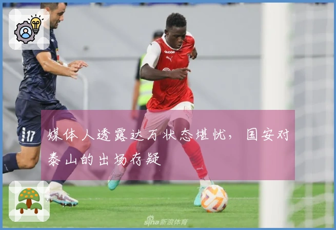 媒体人透露达万状态堪忧，国安对泰山的出场存疑