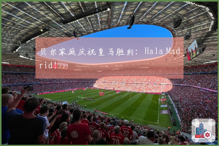 贝尔家庭庆祝皇马胜利：Hala Madrid！