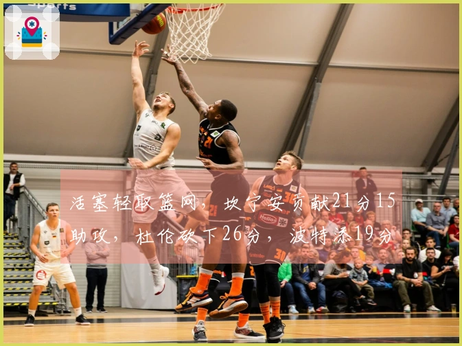 活塞轻取篮网，坎宁安贡献21分15助攻，杜伦砍下26分，波特添19分