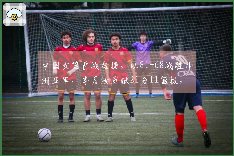 中国女篮首战告捷，以81-68战胜非洲亚军，李月汝贡献21分11篮板，杨舒予砍下14分5篮板7助攻