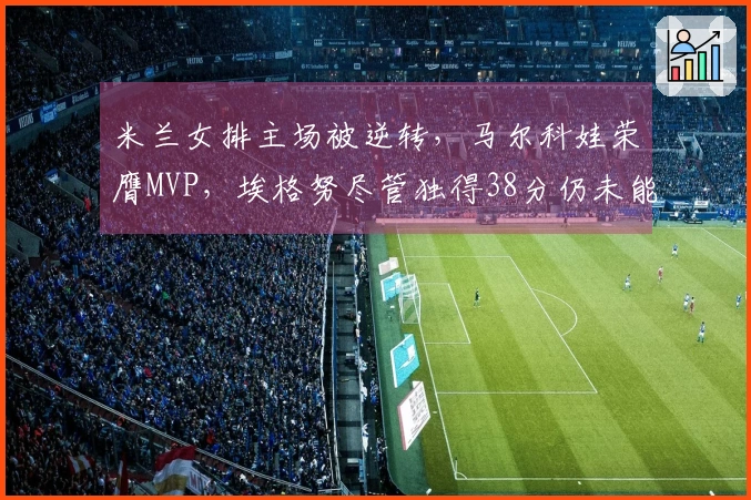 米兰女排主场被逆转，马尔科娃荣膺MVP，埃格努尽管独得38分仍未能带队获胜