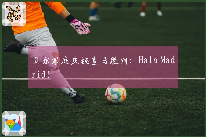 贝尔家庭庆祝皇马胜利：Hala Madrid！