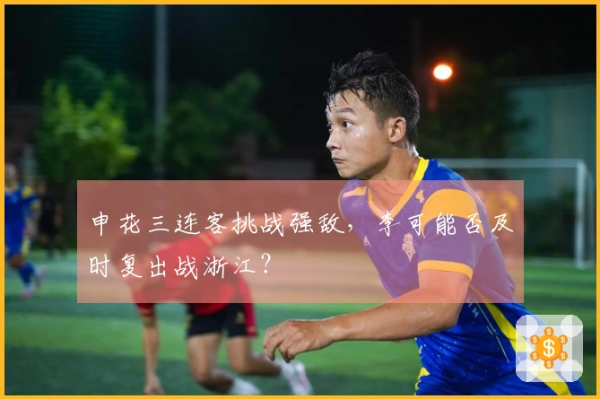 申花三连客挑战强敌，李可能否及时复出战浙江？