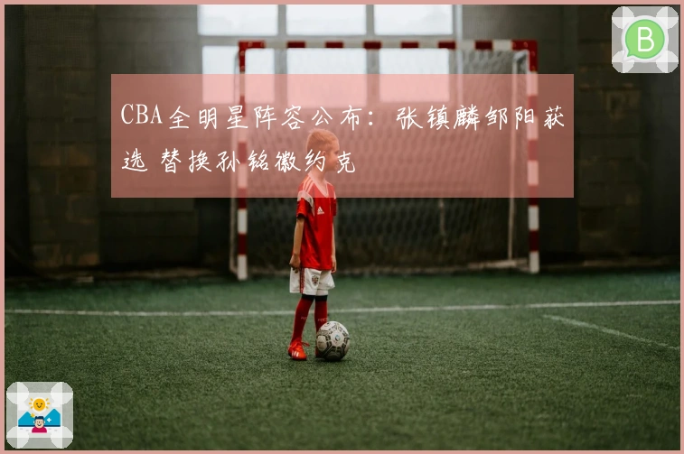 CBA全明星阵容公布：张镇麟邹阳获选 替换孙铭徽约克
