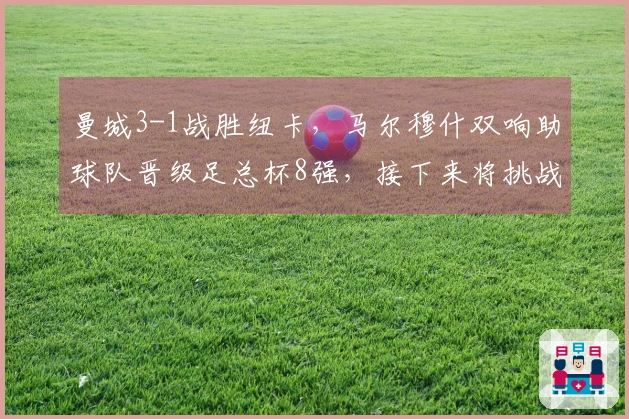 曼城3-1战胜纽卡，马尔穆什双响助球队晋级足总杯8强，接下来将挑战皇马