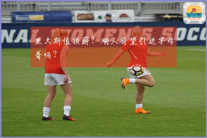 里夫斯值顶薪？湖人有望引进字母哥吗？