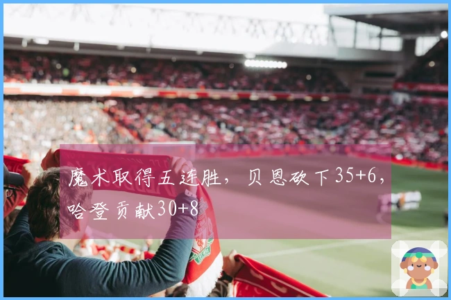 魔术取得五连胜，贝恩砍下35+6，哈登贡献30+8