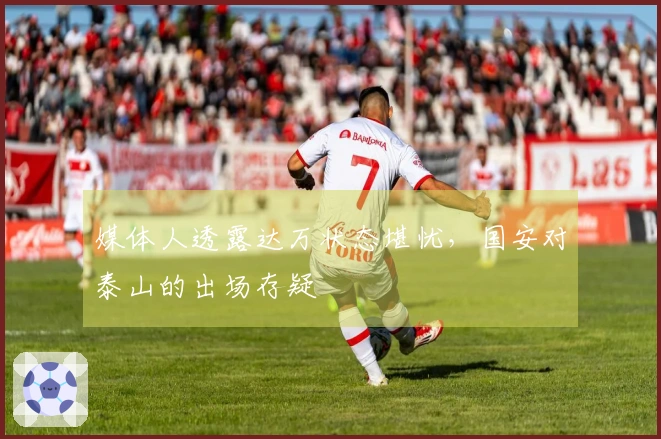 媒体人透露达万状态堪忧，国安对泰山的出场存疑