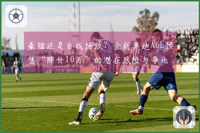 豪赌还是自我拯救？全新奥迪A6L预售“降价10万”的潜在风险与争论