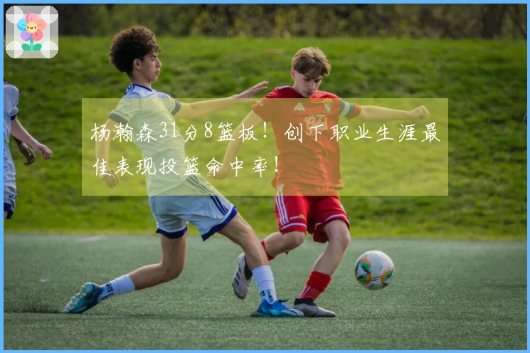 杨瀚森31分8篮板！创下职业生涯最佳表现投篮命中率！