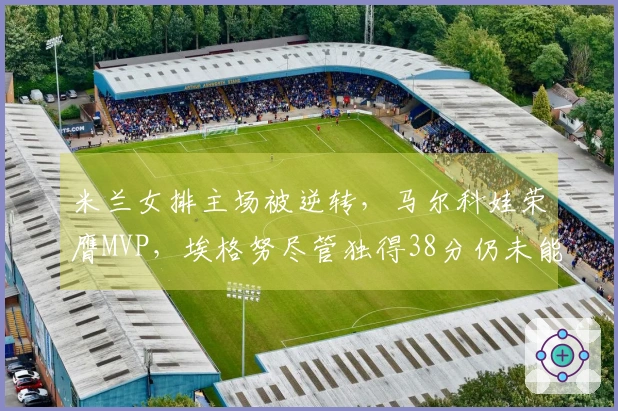 米兰女排主场被逆转，马尔科娃荣膺MVP，埃格努尽管独得38分仍未能带队获胜