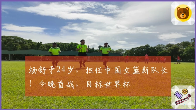 杨舒予24岁，担任中国女篮新队长！今晚首战，目标世界杯