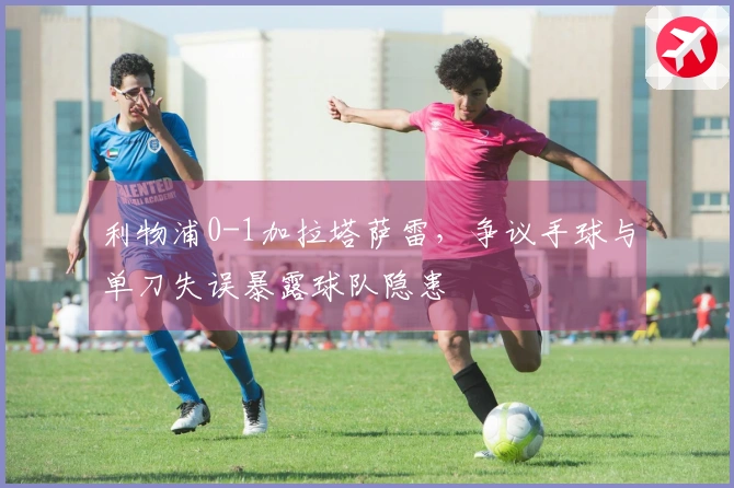 利物浦0-1加拉塔萨雷，争议手球与单刀失误暴露球队隐患